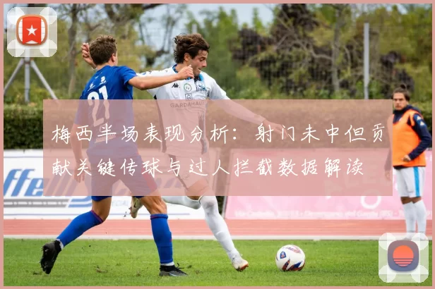 梅西半场表现分析：射门未中但贡献关键传球与过人拦截数据解读
