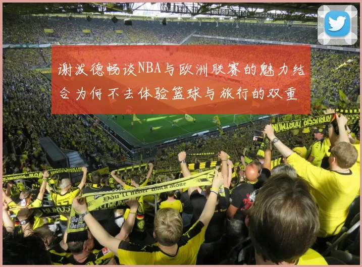 谢泼德畅谈NBA与欧洲联赛的魅力结合为何不去体验篮球与旅行的双重乐趣