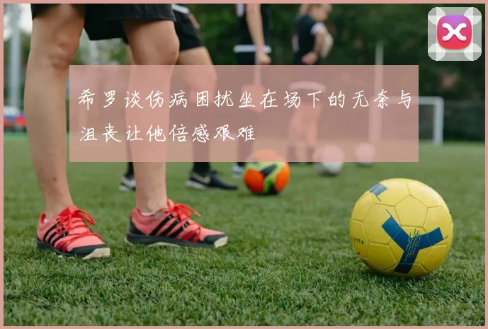希罗谈伤病困扰坐在场下的无奈与沮丧让他倍感艰难