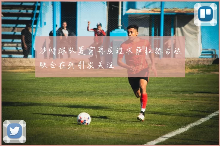 沙特球队夏窗再度追求萨拉赫吉达联合在列引发关注