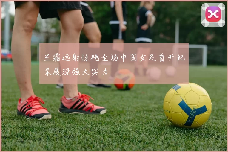 王霜远射惊艳全场中国女足首开纪录展现强大实力