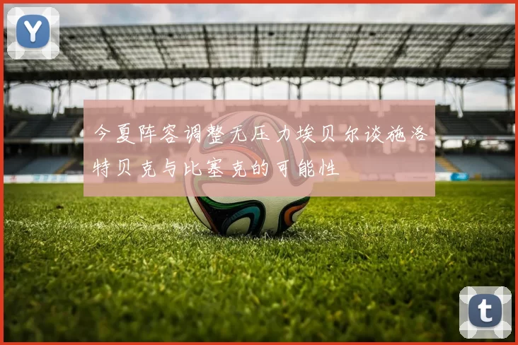 今夏阵容调整无压力埃贝尔谈施洛特贝克与比塞克的可能性