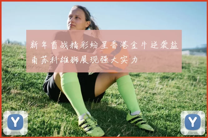 新年首战精彩纷呈香港金牛逆袭盐南苏科雄狮展现强大实力