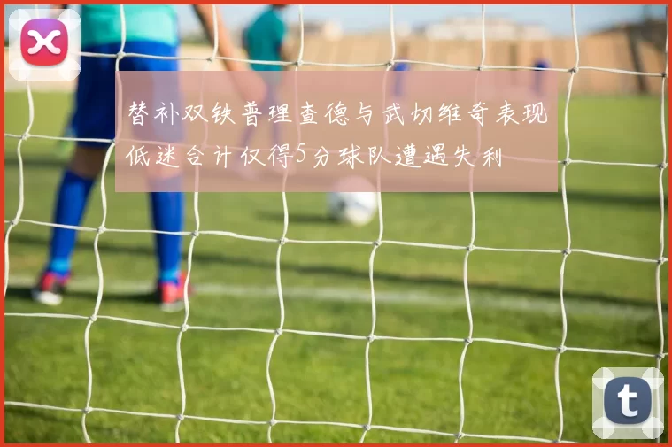 替补双铁普理查德与武切维奇表现低迷合计仅得5分球队遭遇失利