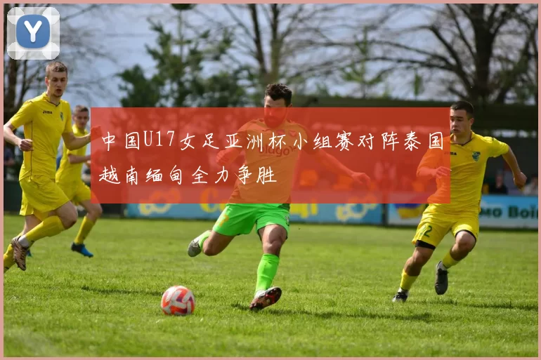 中国U17女足亚洲杯小组赛对阵泰国越南缅甸全力争胜