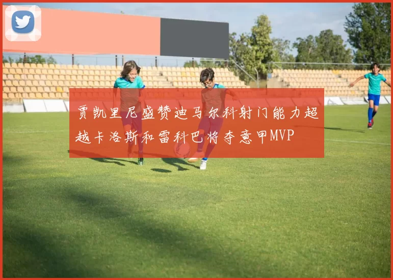贾凯里尼盛赞迪马尔科射门能力超越卡洛斯和雷科巴将夺意甲MVP