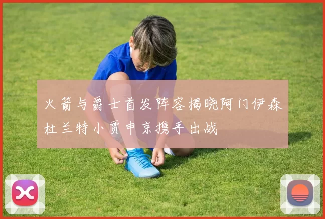 火箭与爵士首发阵容揭晓阿门伊森杜兰特小贾申京携手出战