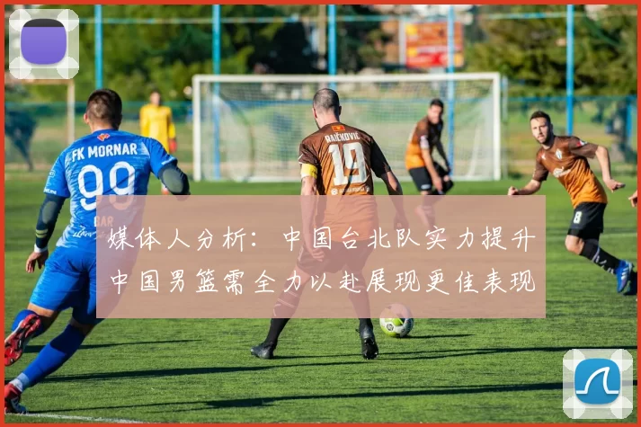 媒体人分析：中国台北队实力提升中国男篮需全力以赴展现更佳表现