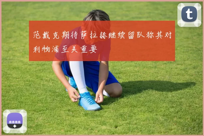 范戴克期待萨拉赫继续留队称其对利物浦至关重要