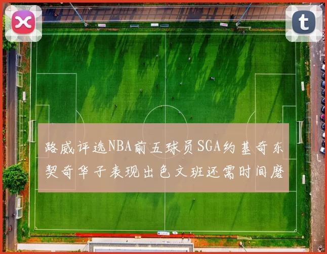 路威评选NBA前五球员SGA约基奇东契奇华子表现出色文班还需时间磨练