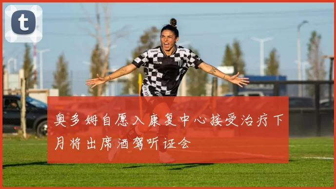 奥多姆自愿入康复中心接受治疗下月将出席酒驾听证会