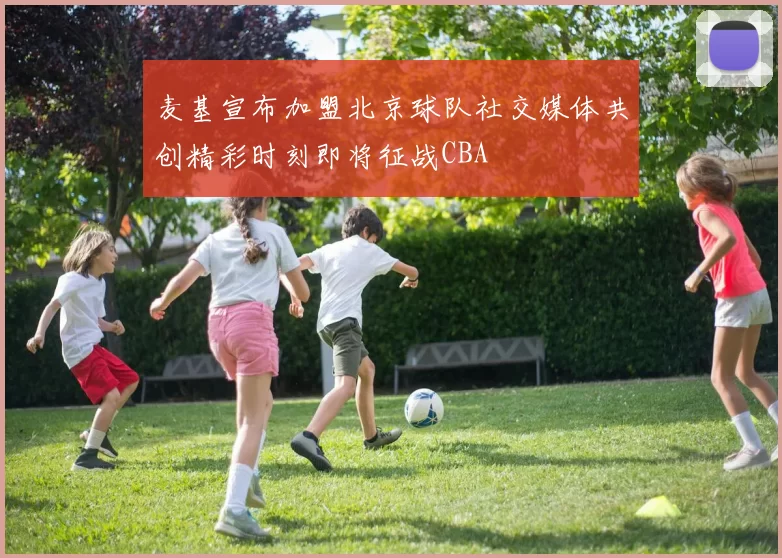 麦基宣布加盟北京球队社交媒体共创精彩时刻即将征战CBA