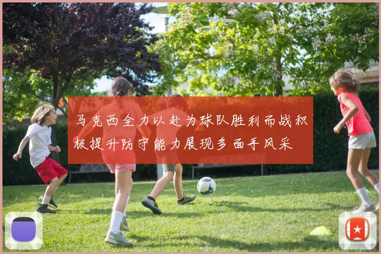 马克西全力以赴为球队胜利而战积极提升防守能力展现多面手风采