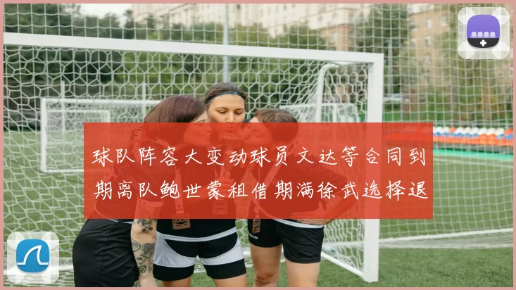 球队阵容大变动球员文达等合同到期离队鲍世蒙租借期满徐武选择退役