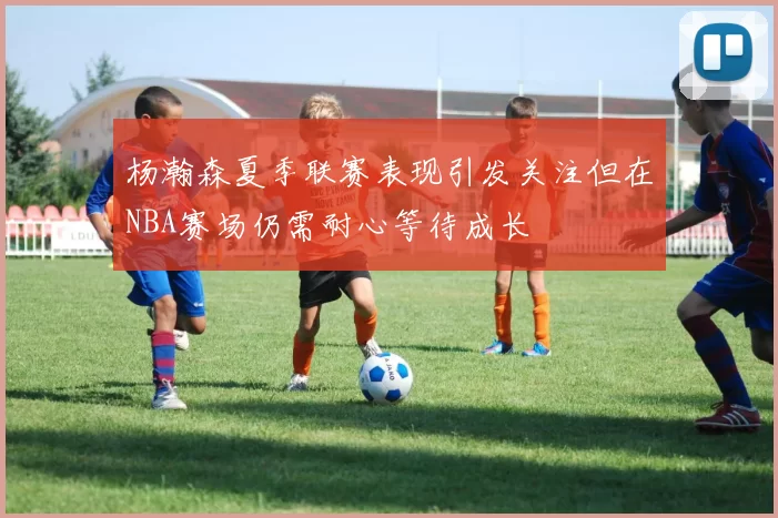 杨瀚森夏季联赛表现引发关注但在NBA赛场仍需耐心等待成长